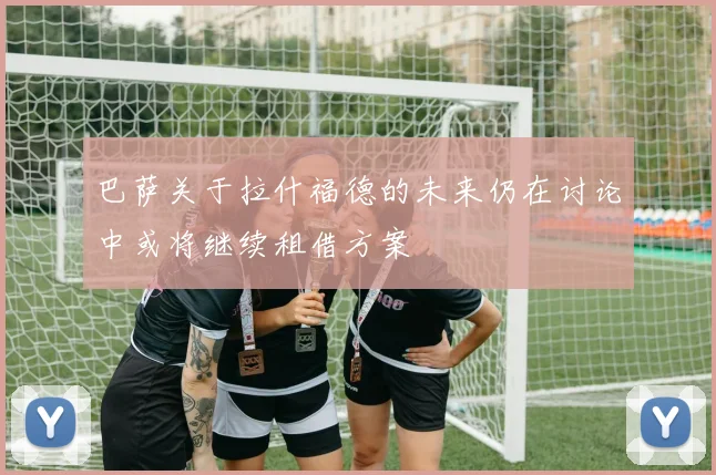 巴萨关于拉什福德的未来仍在讨论中或将继续租借方案