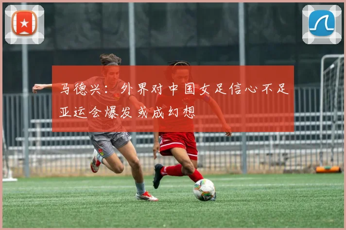 马德兴：外界对中国女足信心不足亚运会爆发或成幻想