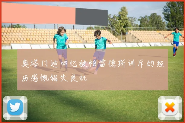奥塔门迪回忆被帕雷德斯训斥的经历感慨错失良机
