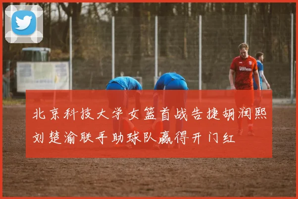 北京科技大学女篮首战告捷胡润熙刘楚渝联手助球队赢得开门红
