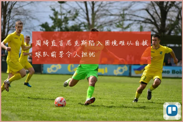 周琦直言尼克斯陷入困境难以自拔球队前景令人担忧