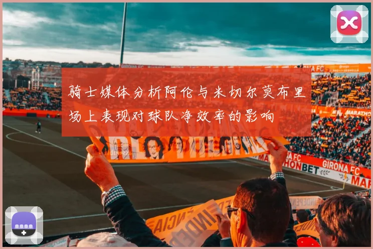 骑士媒体分析阿伦与米切尔莫布里场上表现对球队净效率的影响