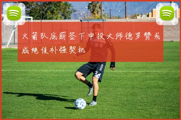 火箭队底薪签下中投大师德罗赞或成绝佳补强契机