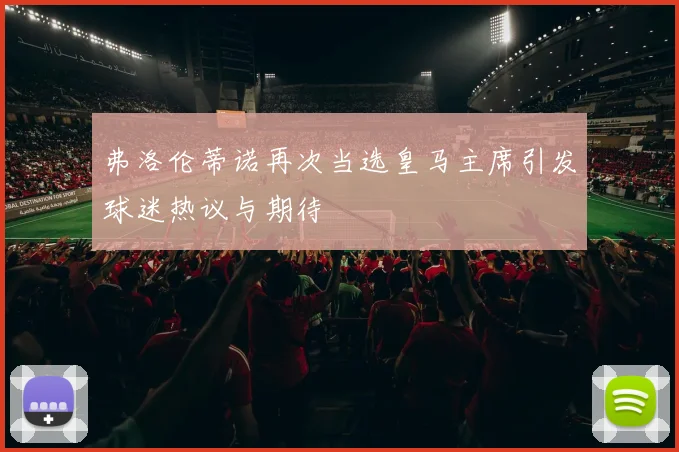 弗洛伦蒂诺再次当选皇马主席引发球迷热议与期待
