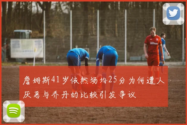 詹姆斯41岁依然场均25分为何遭人厌恶与乔丹的比较引发争议