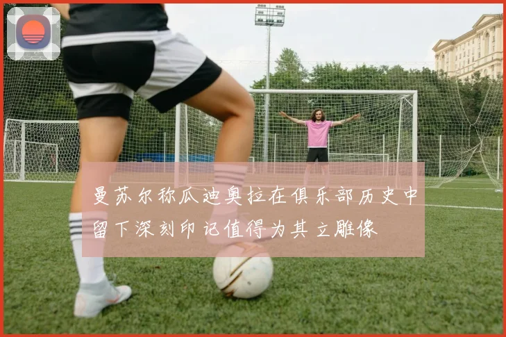曼苏尔称瓜迪奥拉在俱乐部历史中留下深刻印记值得为其立雕像