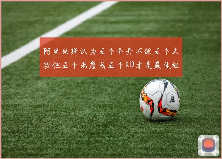 阿里纳斯认为五个乔丹不敌五个文班但五个老詹或五个KD才是最佳组合