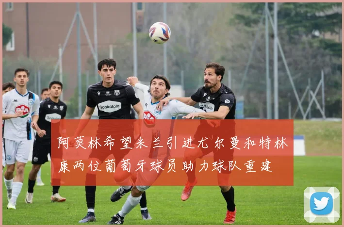 阿莫林希望米兰引进尤尔曼和特林康两位葡萄牙球员助力球队重建