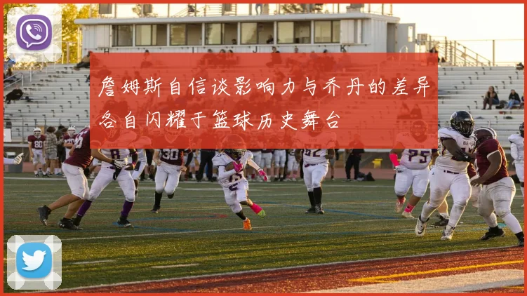詹姆斯自信谈影响力与乔丹的差异各自闪耀于篮球历史舞台