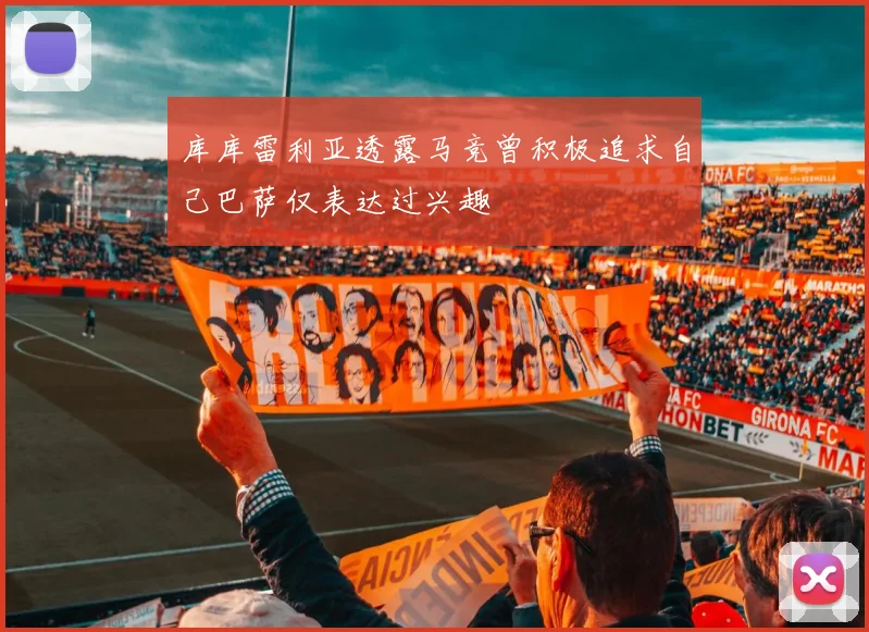 库库雷利亚透露马竞曾积极追求自己巴萨仅表达过兴趣