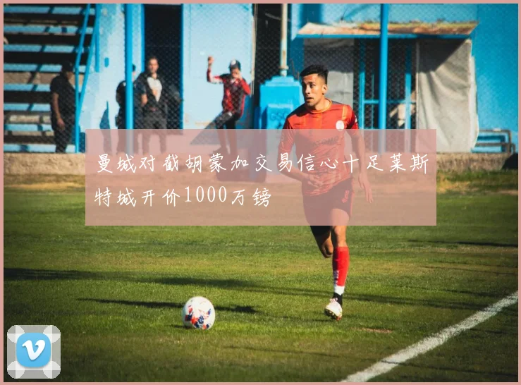 曼城对截胡蒙加交易信心十足莱斯特城开价1000万镑