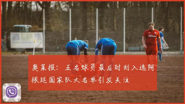 奥莱报：五名球员最后时刻入选阿根廷国家队大名单引发关注