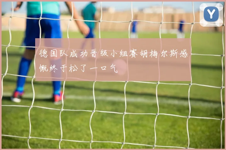 德国队成功晋级小组赛胡梅尔斯感慨终于松了一口气