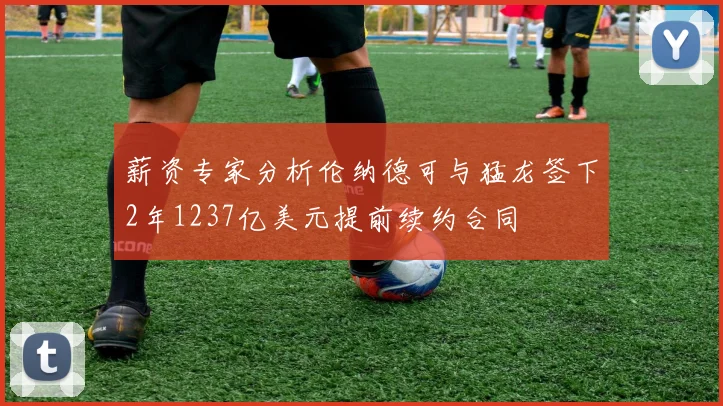 薪资专家分析伦纳德可与猛龙签下2年1237亿美元提前续约合同