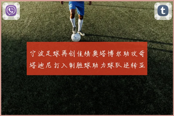 宁波足球再创佳绩奥塔博尔助攻奇塔迪尼打入制胜球助力球队逆转亚泰