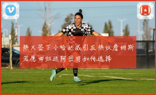 热火签下小哈达威引发热议詹姆斯若愿回归迈阿密将如何选择