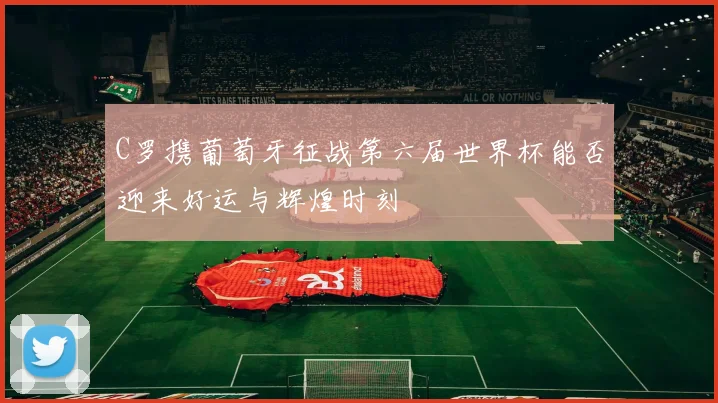 C罗携葡萄牙征战第六届世界杯能否迎来好运与辉煌时刻