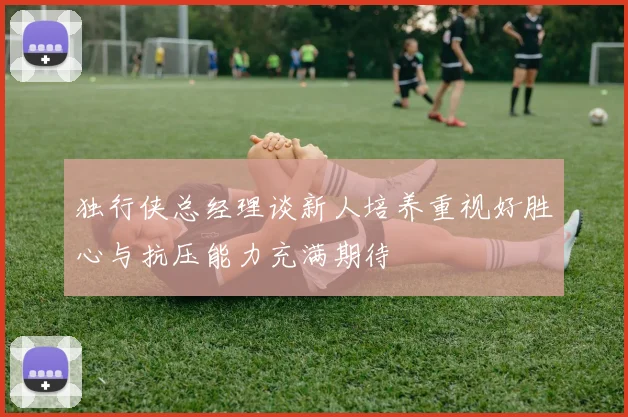 独行侠总经理谈新人培养重视好胜心与抗压能力充满期待