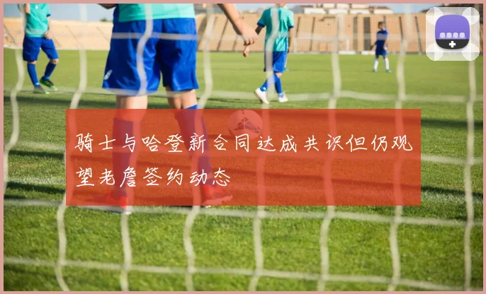 骑士与哈登新合同达成共识但仍观望老詹签约动态