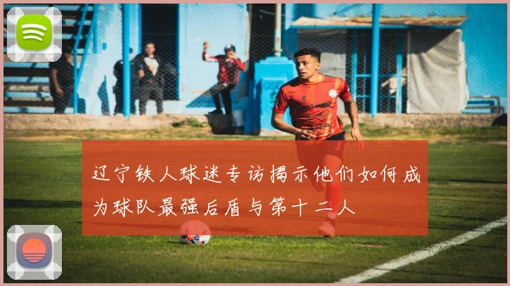 辽宁铁人球迷专访揭示他们如何成为球队最强后盾与第十二人