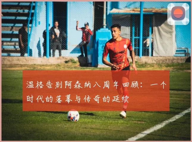 温格告别阿森纳八周年回顾：一个时代的落幕与传奇的延续