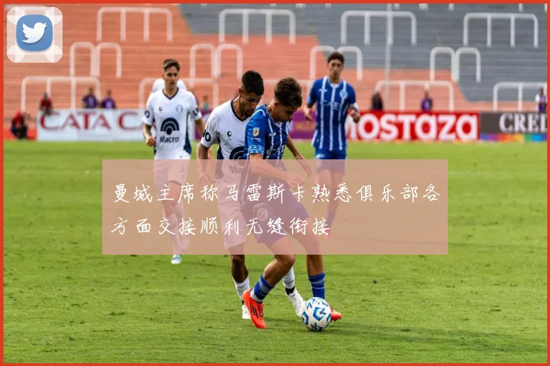 曼城主席称马雷斯卡熟悉俱乐部各方面交接顺利无缝衔接