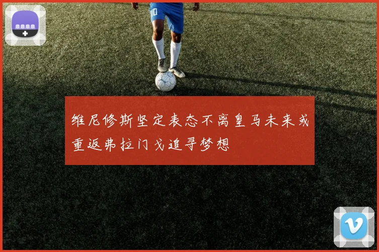 维尼修斯坚定表态不离皇马未来或重返弗拉门戈追寻梦想