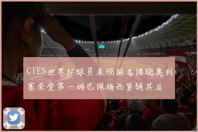 CIES世界杯球员表现排名揭晓奥利塞荣登第一姆巴佩梅西紧随其后